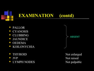 EXAMINATION (contd)
 PALLOR
 CYANOSIS
 CLUBBING
 JAUNDICE
 OEDEMA
 KOILONYCHIA
 THYROID Not enlarged
 JVP Not raised
 LYMPH NODES Not palpable
ABSENT
 