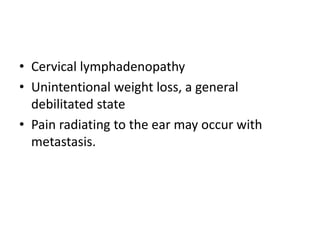 • Cervical lymphadenopathy
• Unintentional weight loss, a general
debilitated state
• Pain radiating to the ear may occur with
metastasis.
 
