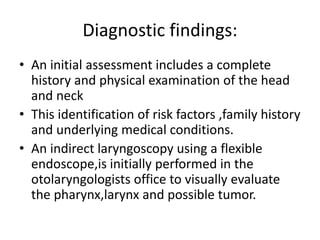• An initial assessment includes a complete
history and physical examination of the head
and neck
• This identification of risk factors ,family history
and underlying medical conditions.
• An indirect laryngoscopy using a flexible
endoscope,is initially performed in the
otolaryngologists office to visually evaluate
the pharynx,larynx and possible tumor.
Diagnostic findings:
 