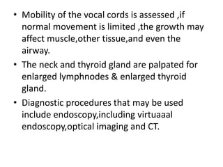 • Mobility of the vocal cords is assessed ,if
normal movement is limited ,the growth may
affect muscle,other tissue,and even the
airway.
• The neck and thyroid gland are palpated for
enlarged lymphnodes & enlarged thyroid
gland.
• Diagnostic procedures that may be used
include endoscopy,including virtuaaal
endoscopy,optical imaging and CT.
 