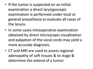 • If the tumor is suspected on an initial
examination a direct laryngoscopic
examination is performed under local or
general anesathesia to evaluate all cases of
the larynx.
• In some cases intraoperative examination
obtained by direct microscopic visualization
and palpation of the vocal cords may yield a
more accurate diagnosis.
• CT and MRI are used to assess regional
adenopathy of soft tissues & to stage &
determine the extend of a tumor.
 