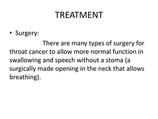 TREATMENT
• Surgery:
There are many types of surgery for
throat cancer to allow more normal function in
swallowing and speech without a stoma (a
surgically made opening in the neck that allows
breathing).
 