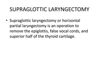 SUPRAGLOTTIC LARYNGECTOMY
• Supraglottic laryngectomy or horizontal
partial laryngectomy is an operation to
remove the epiglottis, false vocal cords, and
superior half of the thyroid cartilage.
 
