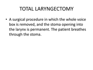 TOTAL LARYNGECTOMY
• A surgical procedure in which the whole voice
box is removed, and the stoma opening into
the larynx is permanent. The patient breathes
through the stoma.
 