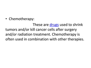 • Chemotherapy:
These are drugs used to shrink
tumors and/or kill cancer cells after surgery
and/or radiation treatment. Chemotherapy is
often used in combination with other therapies.
 