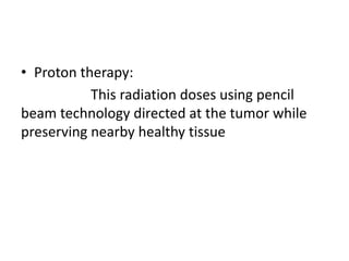 • Proton therapy:
This radiation doses using pencil
beam technology directed at the tumor while
preserving nearby healthy tissue
 