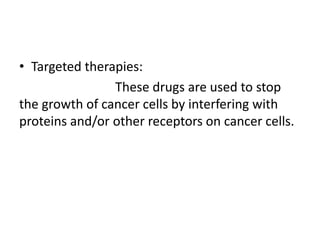 • Targeted therapies:
These drugs are used to stop
the growth of cancer cells by interfering with
proteins and/or other receptors on cancer cells.
 