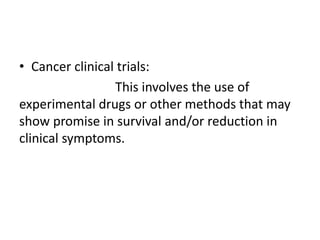 • Cancer clinical trials:
This involves the use of
experimental drugs or other methods that may
show promise in survival and/or reduction in
clinical symptoms.
 