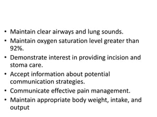 • Maintain clear airways and lung sounds.
• Maintain oxygen saturation level greater than
92%.
• Demonstrate interest in providing incision and
stoma care.
• Accept information about potential
communication strategies.
• Communicate effective pain management.
• Maintain appropriate body weight, intake, and
output
 