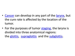 • Cancer can develop in any part of the larynx, but
the cure rate is affected by the location of the
tumor.
• For the purposes of tumor staging, the larynx is
divided into three anatomical regions:
the glottis, supraglottis and the subglottis.
 