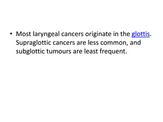 • Most laryngeal cancers originate in the glottis.
Supraglottic cancers are less common, and
subglottic tumours are least frequent.
 