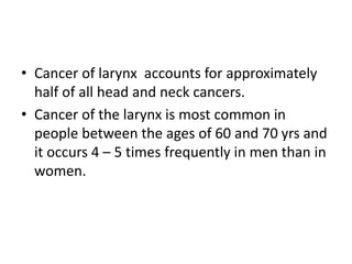 • Cancer of larynx accounts for approximately
half of all head and neck cancers.
• Cancer of the larynx is most common in
people between the ages of 60 and 70 yrs and
it occurs 4 – 5 times frequently in men than in
women.
 