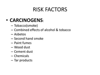 RISK FACTORS
• CARCINOGENS:
– Tobacco(smoke)
– Combined effects of alcohol & tobacco
– Asbetos
– Second hand smoke
– Paint fumes
– Wood dust
– Cement dust
– Chemicals
– Tar products
 
