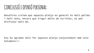 CONCLUSIÓIOPINIÓPERSONAL:
Nosaltres creiem que aquesta platja en general és molt polida
i molt neta, encara que tingui molts de turistes, es pot
disfrutar molt bé.
Ens ha agradat molt fer aquesta platja conjuntament amb Cala
Saladeta!!!
9
 