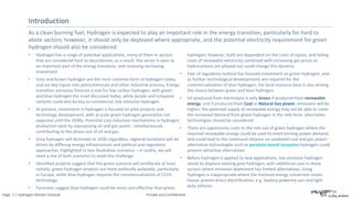 Page: 2 | Hydrogen Market Outlook Private and Confidential
As a clean burning fuel, Hydrogen is expected to play an important role in the energy transition, particularly for hard to
abate sectors; however, it should only be deployed where appropriate, and the potential electricity requirement for green
hydrogen should also be considered
Introduction
• Hydrogen has a range of potential applications, many of them in sectors
that are considered hard to decarbonize; as a result, the sector is seen as
an important part of the energy transition, and receiving increasing
investment
• Grey and brown hydrogen are the most common form of hydrogen today,
and are key inputs into petrochemicals and other industrial process; Energy
transition scenarios forecast a role for low carbon hydrogen, with green
and blue hydrogen the most discussed today, while purple and turquoise
variants could also be key to commercial, low emission hydrogen
• At present, investment in hydrogen is focused on pilot projects and
technology development, with at scale green hydrogen generation not
expected until the 2030s; Potential cost reduction mechanisms in hydrogen
production exist by repurposing oil and gas assets - simultaneously
contributing to the phase-out of oil and gas.
• Grey hydrogen will dominate to 2030 regardless; regional variations will be
driven by differing energy infrastructure and political and regulatory
approaches, highlighted in two illustrative scenarios – in reality, we will
need a mix of both scenarios to meet the challenge
• Identified projects suggest that the green scenario will proliferate at least
initially; green hydrogen projects are more politically palatable, particularly
in Europe, while blue hydrogen requires the commercialisation of CCUS
technology
• Forecasts suggest blue hydrogen could be more cost effective than green
hydrogen; however, both are dependent on the costs of inputs, and falling
costs of renewable electricity combined with increasing gas prices as
hydrocarbons are phased out could change this dynamic
• Fear of regulatory lockout has focused investment on green hydrogen, and
as further technological developments are required for the
commercialisation of blue hydrogen, the local resource base is also driving
the choice between green and blue hydrogen
• H2 produced from electrolysis is only Green if produced from renewable
energy, and if produced from Coal or Natural Gas power, emissions will be
higher; the potential supply of renewable energy may not be able to cover
the increased demand from green hydrogen in the mid-term, alternative
technologies should be considered
• There are opportunity costs to the role out of green hydrogen where the
required renewable energy could be used to meet existing power demand,
and could lead to the continued reliance on unabated coal and gas power;
alternative technologies such as pyrolysis-based turquoise hydrogen could
present attractive alternatives
• Before hydrogen is applied to new applications, low emission hydrogen
needs to displace existing grey hydrogen, with additional uses in those
sectors where emission abatement has limited alternatives; Using
hydrogen is inappropriate where the involved energy conversion losses
favour proven direct electrification, e.g. battery-powered cars and light-
duty vehicles
 