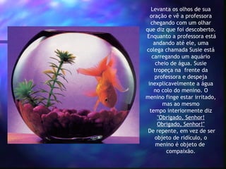 Levanta os olhos de sua
   oração e vê a professora
   chegando com um olhar
que diz que foi descoberto.
 Enquanto a professora está
     andando até ele, uma
 colega chamada Susie está
    carregando um aquário
      cheio de água. Susie
     tropeça na  frente da
     professora e despeja
  inexplicavelmente a água
     no colo do menino. O
menino finge estar irritado,
         mas ao mesmo
   tempo interiormente diz
       "Obrigado, Senhor!
       Obrigado, Senhor!"
 De repente, em vez de ser
      objeto de ridículo, o
      menino é objeto de 
          compaixão.
 