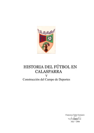 HISTORIA DEL FÚTBOL EN
     CALASPARRA
                 Y
Construcción del Campo de Deportes




                              Francisco Soler Gomariz


                                     Año = 2006
 