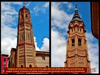 Colegiata de Santa María, cuya torre, de los siglos XIV y XV, de 68 m de altura, es la más alta de
Aragón. La torre, el claustro y el ábside mudéjares están declarados Patrimonios de la Humanidad.
 