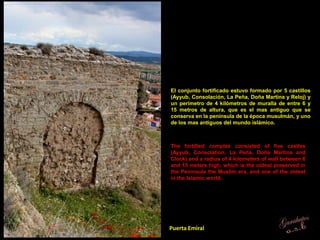 Puerta Emiral
El conjunto fortificado estuvo formado por 5 castillos
(Ayyub, Consolación, La Peña, Doña Martina y Reloj) y
un perímetro de 4 kilómetros de muralla de entre 6 y
15 metros de altura, que es el mas antiguo que se
conserva en la península de la época musulmán, y uno
de los mas antiguos del mundo islámico.
The fortified complex consisted of five castles
(Ayyub, Consolation, La Peña, Doña Martina and
Clock) and a radius of 4 kilometers of wall between 6
and 15 meters high, which is the oldest preserved in
the Peninsula the Muslim era, and one of the oldest
in the Islamic world.
 
