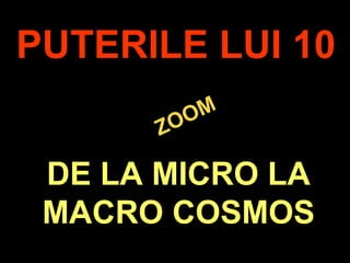 .
ZOOM
ZOOM
PUTERILE LUI 10
DE LA MICRO LA
MACRO COSMOS
 