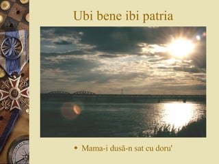 Ubi bene ibi patria Mama-i dus ă -n sat cu doru' 