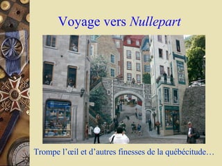 Trompe l’ œ il et d’autres finesses de la québécitude… Voyage vers  Nullepart 