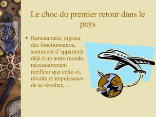 Le choc du premier retour dans le pays Bureaucratie, aigreur des fonctionnaires, sentiment d’appartenir déjà à un autre monde, nécessairement meilleur que celui-ci, révolte et impuissance de se révolter,… 