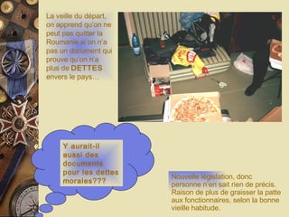 Y aurait-il aussi des documents pour les dettes morales??? La veille du départ, on apprend qu’on ne peut pas quitter la Roumanie si on n’a pas un document qui prouve qu’on n’a plus de  DETTES  envers le pays… Nouvelle législation, donc personne n’en sait rien de précis. Raison de plus de graisser la patte aux fonctionnaires, selon la bonne vieille habitude. 