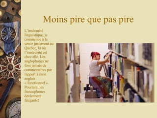 Moins pire que pas pire L’insécurité linguistique, je commence à la sentir justement au Québec, là où l’insécurité est chez elle. Les anglophones ne font jamais de commentaires par rapport à mon anglais « fonctionnel ». Pourtant, les francophones deviennent fatigants! 
