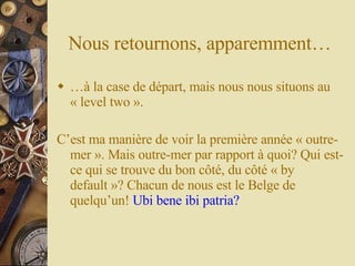 Nous retournons, apparemment… … à la case de départ, mais nous nous situons au « level two ». C’est ma manière de voir la première année « outre-mer ». Mais outre-mer par rapport à quoi? Qui est-ce qui se trouve du bon côté, du côté « by default »? Chacun de nous est le Belge de quelqu’un!   Ubi bene ibi patria? 