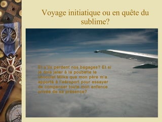 Voyage initiatique ou en quête du sublime? Et s’ils perdent nos bagages? Et si je dois jeter à la poubelle le chocolat Milka que mon père m’a apporté à l’aéroport pour essayer de compenser toute mon enfance privée de sa présence? 