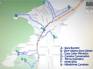 A - Gara BusteniA - Gara Busteni
B - Spre cabana Gura DihamB - Spre cabana Gura Diham
C - Casa Cezar PetrescuC - Casa Cezar Petrescu
D - Castelul CantacuzinoD - Castelul Cantacuzino
E - Pârtia KalinderuE - Pârtia Kalinderu
F - Hotel SilvaF - Hotel Silva
G - MânG - Mânăăstirea Caraimanstirea Caraiman
BB
CC
EE
D
AA
FF
GG
 
