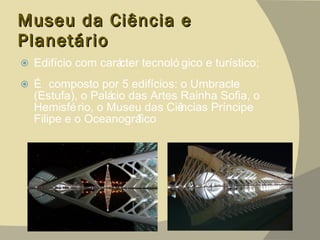 Museu da Ciência e Planetário Edifício com carácter tecnológico e turístico;  É composto por 5 edifícios: o Umbracle (Estufa), o Palácio das Artes Rainha Sofia, o Hemisfério, o Museu das Ciências Príncipe Filipe e o Oceanográfico 