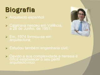 Biografia Arquitecto espanhol Calatrava nasceu em Valência,  a 28 de Junho, de 1951;  Em, 1974 formou-se em  arquitectura; Estudou também engenharia civil; Devido a sua complexidade e heresia é difícil estabelecer o seu perfil arquitectónico; 