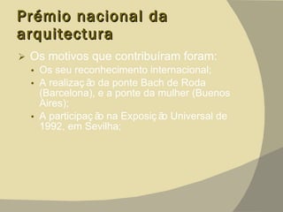 Prémio nacional da arquitectura  Os motivos que contribuíram foram:  Os seu reconhecimento internacional; A realização da ponte Bach de Roda (Barcelona), e a ponte da mulher (Buenos Aires); A participação na Exposição Universal de 1992, em Sevilha; 