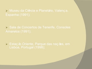 Museu da Ciência e Planetário, Valença, Espanha (1991); Sala de Concertos de Tenerife, Consoles Amarelos (1991);  Estação Oriente, Parque das nações, em Lisboa, Portugal (1998); 
