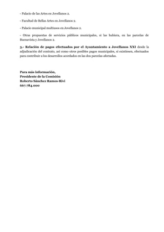 - Palacio de las Artes en Jovellanos 2.
- Facultad de Bellas Artes en Jovellanos 2.
- Palacio municipal multiusos en Jovellanos 2.
- Otras propuestas de servicios públicos municipales, si las hubiera, en las parcelas de
Buenavista y Jovellanos 2.
3.- Relación de pagos efectuados por el Ayuntamiento a Jovellanos XXI desde la
adjudicación del contrato, así como otros posibles pagos municipales, si existiesen, efectuados
para contribuir a los desarrollos acordados en las dos parcelas afectadas.

Para más información,
Presidente de la Comisión
Roberto Sánchez Ramos-Rivi
667.784.000

 