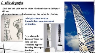 Est l'une des plus hautes tours résidentielles en Europe et
détient
des appartements, des bureaux et des salles de réunion.
 Inspiration du corps
humain dans un mouvement
de torsion.
*-La vision de
Turning Torso est
basé sur une
sculpture appelée
Twisting Torso par
Santiago
L ’idée de projet
 