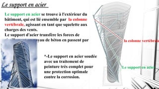 Le support en acier
Le support en acier se trouve à l'extérieur du
bâtiment, qui est lié ensemble par la colonne
vertébrale, agissant en tant que squelette aux
charges des vents.
Le support d'acier transfère les forces de
cisaillement au noyau de béton en passent par
les dalles .
Le support en acier
la colonne vertébrale
*-Le support en acier soudée
avec un traitement de
peinture très complet pour
une protection optimale
contre la corrosion.
 