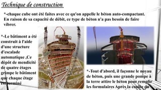 Technique de construction
*-chaque cube ont été faites avec ce qu'on appelle le béton auto-compactant.
En raison de sa capacité de débit, ce type de béton n'a pas besoin de faire
vibrer.
*-Le bâtiment a été
construit à l'aide
d'une structure
d'escalade
automatique ,Ce
dépôt de mendicité
de quatre étages
grimpe le bâtiment
que chaque étage
est terminé
*-Tout d'abord, il façonne le noyau
de béton, puis une grande pompe à
la terre attire le béton pour remplir
les formulaires Après la coulée du
 