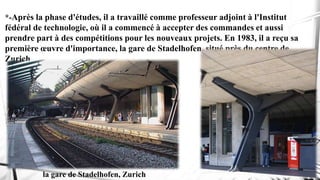 *-Après la phase d'études, il a travaillé comme professeur adjoint à l'Institut
fédéral de technologie, où il a commencé à accepter des commandes et aussi
prendre part à des compétitions pour les nouveaux projets. En 1983, il a reçu sa
première œuvre d'importance, la gare de Stadelhofen, situé près du centre de
Zurich
la gare de Stadelhofen, Zurich
 