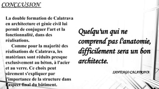 CONCLUSION
La double formation de Calatrava
en architecture et génie civil lui
permit de conjuguer l'art et la
fonctionnalité, dans des
réalisations.
Comme pour la majorité des
réalisations de Calatrava, les
matériaux sont réduits presque
exclusivement au béton, à l'acier
et au verre. Ce choix peut
sûrement s'expliquer par
l'importance de la structure dans
l'aspect final du bâtiment.
Quelqu'un qui ne
comprend pas l'anatomie,
difficilement sera un bon
architecte.
SANTIAGO CALATRAVA
 