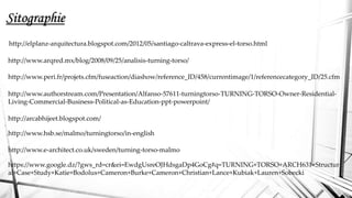 Sitographie
http://elplanz-arquitectura.blogspot.com/2012/05/santiago-caltrava-express-el-torso.html
http://www.arqred.mx/blog/2008/09/25/analisis-turning-torso/
http://www.peri.fr/projets.cfm/fuseaction/diashow/reference_ID/458/currentimage/1/referencecategory_ID/25.cfm
http://www.authorstream.com/Presentation/Alfanso-57611-turningtorso-TURNING-TORSO-Owner-Residential-
Living-Commercial-Business-Political-as-Education-ppt-powerpoint/
http://arcabhijeet.blogspot.com/
http://www.hsb.se/malmo/turningtorso/in-english
http://www.e-architect.co.uk/sweden/turning-torso-malmo
https://www.google.dz/?gws_rd=cr&ei=EwdgUsreOJHdsgaDp4GoCg#q=TURNING+TORSO+ARCH631+Structur
al+Case+Study+Katie+Bodolus+Cameron+Burke+Cameron+Christian+Lance+Kubiak+Lauren+Sobecki
 