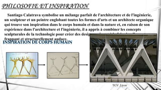 PHILOSOFIE ET INSPIRATION
Santiago Calatrava symbolise un mélange parfait de l'architecture et de l'ingénierie,
un sculpteur et un peintre englobant toutes les formes d'arts et un architecte organique
qui trouve son inspiration dans le corps humain et dans la nature et, en raison de son
expérience dans l'architecture et l'ingénierie, il a appris à combiner les concepts
sculpturales de la technologie pour créer des designs qui sont à la fois visuellement
frappant et structurellement audace.
TGV ,Lyon
 