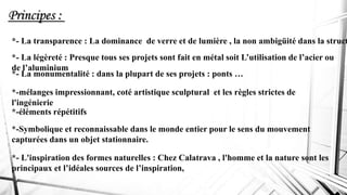 Principes :
*-éléments répétitifs
*-mélanges impressionnant, coté artistique sculptural et les règles strictes de
l'ingénierie
*-Symbolique et reconnaissable dans le monde entier pour le sens du mouvement
capturées dans un objet stationnaire.
*- La transparence : La dominance de verre et de lumière , la non ambigüité dans la struct
*- La légèreté : Presque tous ses projets sont fait en métal soit L’utilisation de l’acier ou
de l’aluminium
*- La monumentalité : dans la plupart de ses projets : ponts …
*- L'inspiration des formes naturelles : Chez Calatrava , l'homme et la nature sont les
principaux et l’idéales sources de l’inspiration,
 