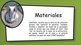 Materiales
Calatrava, recalca que la obra es de concreto
porque ese material le permite “moldear
formas y desafiar las leyes de la gravedad,
como la arista que cae desde el cielo”. Esa
“ola” se levanta de la base de la estructura,
se queda inmóvil en el aire y al girarse
sostiene “un peso de unas 3 500 toneladas”.
 