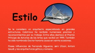 Estilo
Se le considera un arquitecto especializado en grandes
estructuras. Calatrava ha recibido numerosos premios y
reconocimientos por su trabajo. Entre ellos destaca el Premio
Príncipe de Asturias de las Artes que recibió en 1999. También
ha sido nombrado Doctor honoris causa en veinte ocasiones.
Posee influencias de Fernando Higueras, Jørn Utzon, Antoni
Gaudí, y las arquitecturas gótica y romana.
 