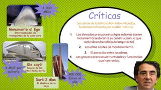 Críticas
Las obras de Calatrava han sido criticadas,
fundamentalmente por cuatro motivos:
1. Los elevados presupuestos (que además suelen
incrementarse durante su construcción, lo que
redunda en beneficio del arquitecto).
2. Los altos costes de mantenimiento
3. El parecido entre las obras.
4. Las graves carencias estructurales y funcionales
que han tenido.
Monumento al Ego
Intercambiador de
transportes de la zona cero
4.000
MDD
¡Se cayó!
Palacio de las
artes Reina Sofía
3 MDE por
quitarlo
Duró 2 días
El obelisco de la
caja
300.000
Euros al
año
 