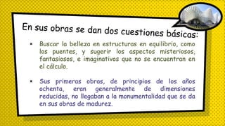 × Buscar la belleza en estructuras en equilibrio, como
los puentes, y sugerir los aspectos misteriosos,
fantasiosos, e imaginativos que no se encuentran en
el cálculo.
× Sus primeras obras, de principios de los años
ochenta, eran generalmente de dimensiones
reducidas, no llegaban a la monumentalidad que se da
en sus obras de madurez.
 