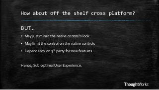 How about off the shelf cross platform?

BUT…
▪ May just mimic the native control’s look
▪ May limit the control on the native controls
▪ Dependency on 3rd party for new features

Hence, Sub-optimal User Experience.

 